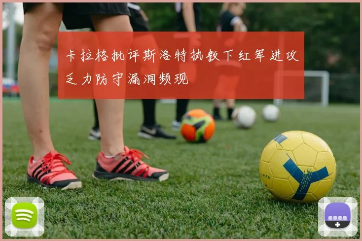 卡拉格批评斯洛特执教下红军进攻乏力防守漏洞频现