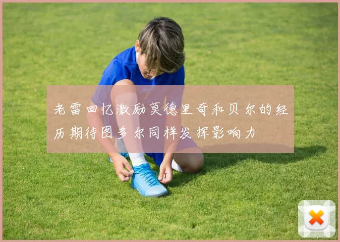 老雷回忆激励莫德里奇和贝尔的经历期待图多尔同样发挥影响力