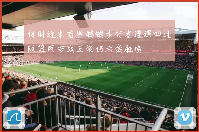 何时迎来首胜鹈鹕步行者遭遇四连败篮网苦战五场仍未尝胜绩