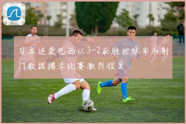 日本逆袭巴西以3-2获胜控球率和射门数据揭示比赛激烈程度