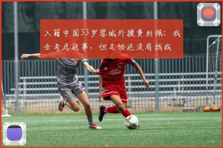 入籍中国33岁蓉城外援费利佩：我会考虑这事，但足协还没有找我