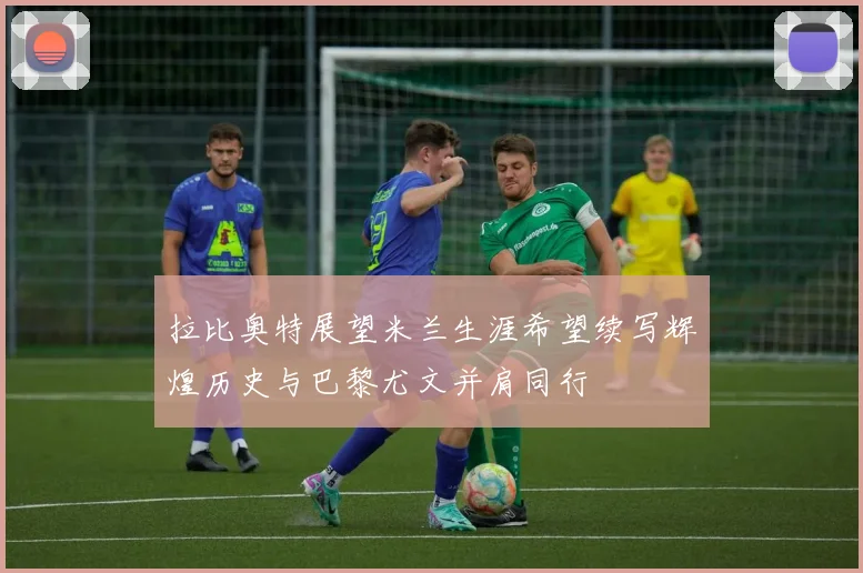 拉比奥特展望米兰生涯希望续写辉煌历史与巴黎尤文并肩同行