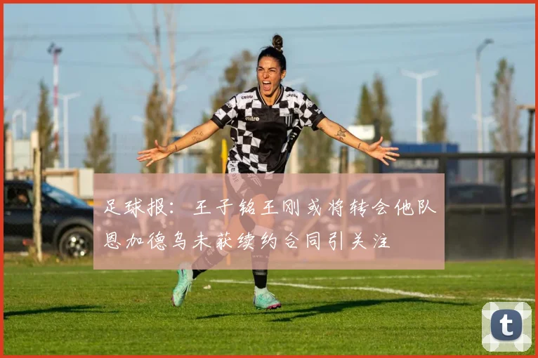足球报：王子铭王刚或将转会他队恩加德乌未获续约合同引关注