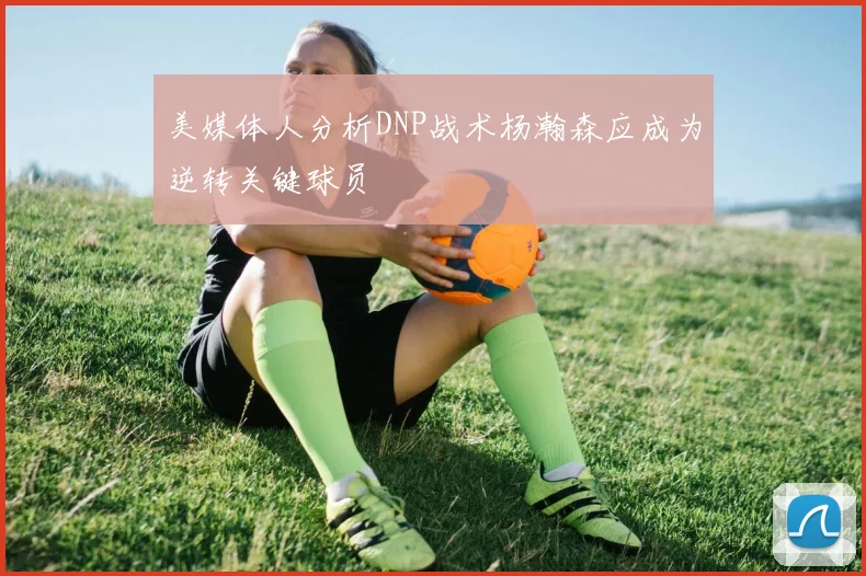 美媒体人分析DNP战术杨瀚森应成为逆转关键球员