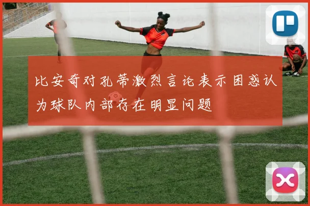 比安奇对孔蒂激烈言论表示困惑认为球队内部存在明显问题