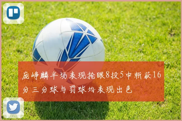庞峥麟半场表现抢眼8投5中斩获16分三分球与罚球均表现出色