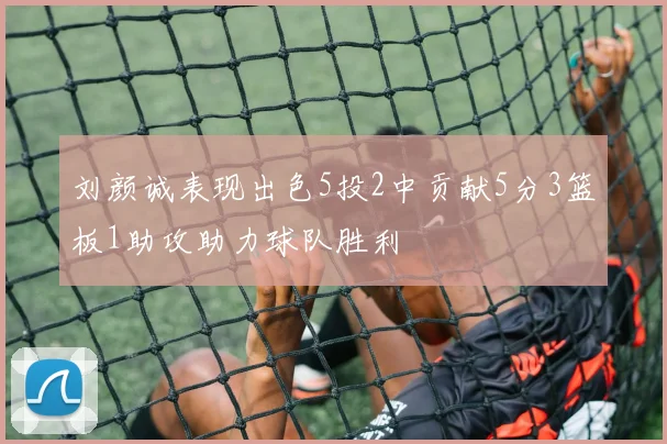 刘颜诚表现出色5投2中贡献5分3篮板1助攻助力球队胜利