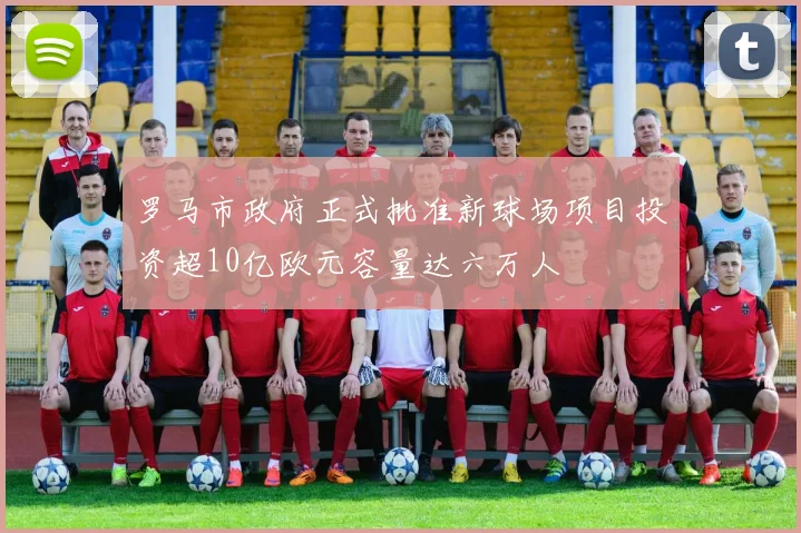 罗马市政府正式批准新球场项目投资超10亿欧元容量达六万人