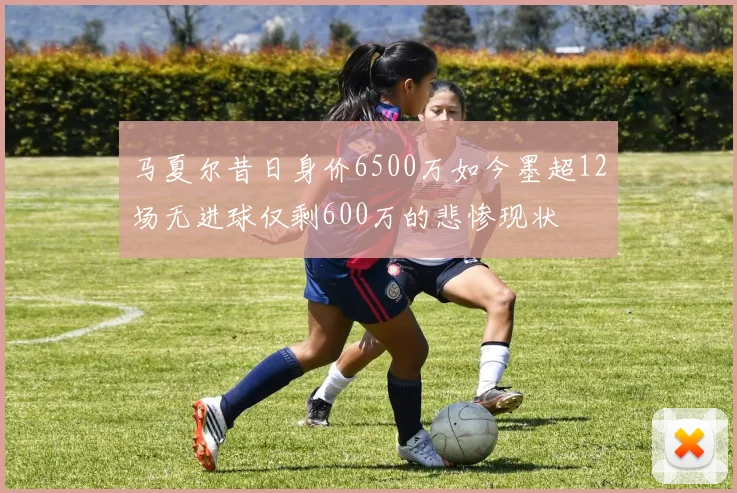 马夏尔昔日身价6500万如今墨超12场无进球仅剩600万的悲惨现状
