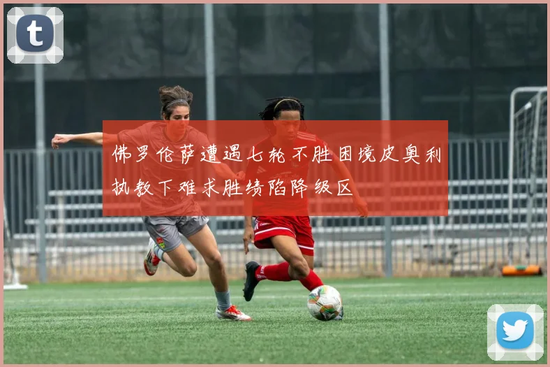 佛罗伦萨遭遇七轮不胜困境皮奥利执教下难求胜绩陷降级区