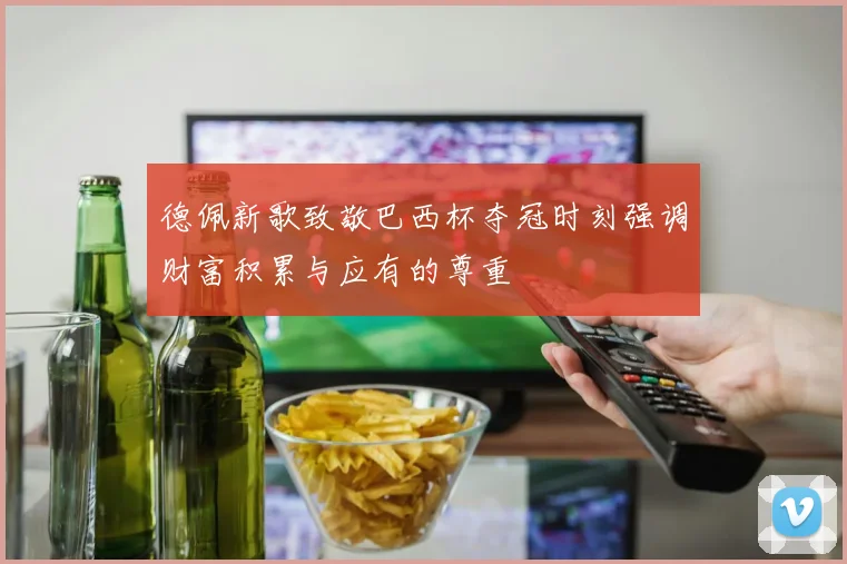 德佩新歌致敬巴西杯夺冠时刻强调财富积累与应有的尊重