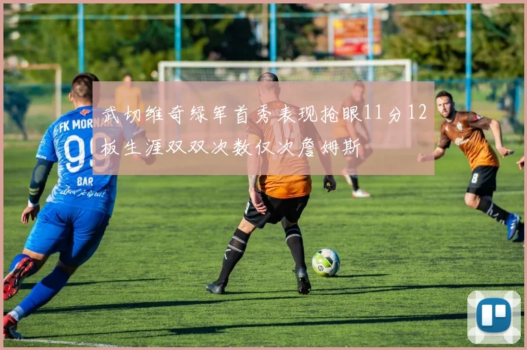武切维奇绿军首秀表现抢眼11分12板生涯双双次数仅次詹姆斯