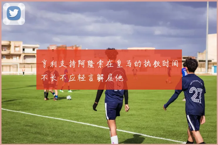 亨利支持阿隆索在皇马的执教时间不长不应轻言解雇他