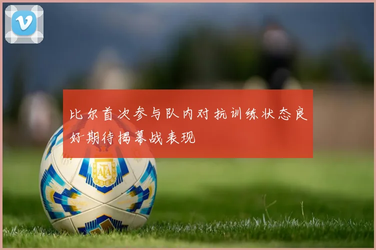 比尔首次参与队内对抗训练状态良好期待揭幕战表现