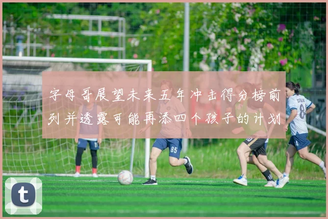 字母哥展望未来五年冲击得分榜前列并透露可能再添四个孩子的计划