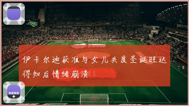 伊卡尔迪获准与女儿共度圣诞旺达得知后情绪崩溃