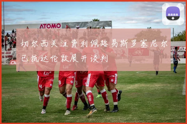 切尔西关注费利佩路易斯罗塞尼尔已抵达伦敦展开谈判