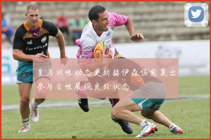 皇马训练动态更新赫伊森伤愈复出参与合练展现良好状态