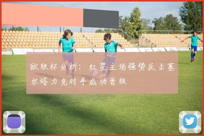 欧联杯分析：红星主场强势反击塞尔塔力克对手成功晋级