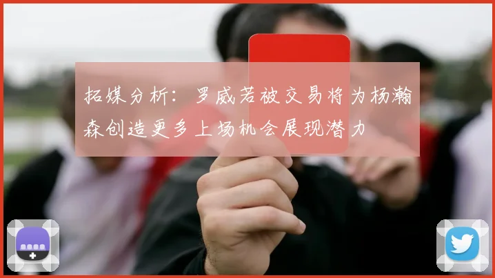 拓媒分析：罗威若被交易将为杨瀚森创造更多上场机会展现潜力