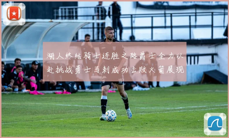 湖人终结骑士连胜之路爵士全力以赴挑战勇士马刺成功击败火箭展现实力