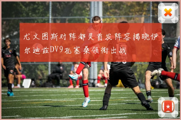 尤文图斯对阵都灵首发阵容揭晓伊尔迪兹DV9孔塞桑领衔出战