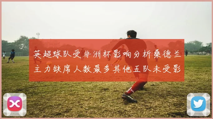 英超球队受非洲杯影响分析桑德兰主力缺席人数最多其他五队未受影响