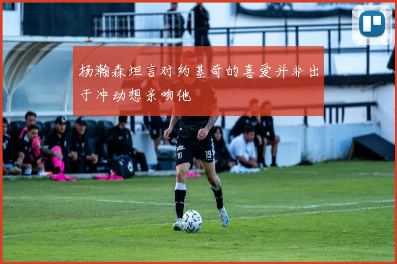 杨瀚森坦言对约基奇的喜爱并非出于冲动想亲吻他