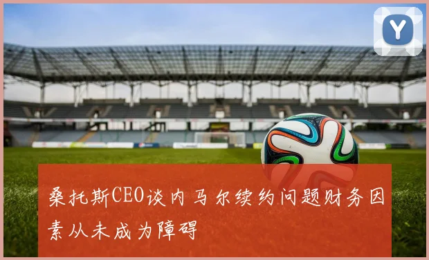 桑托斯CEO谈内马尔续约问题财务因素从未成为障碍