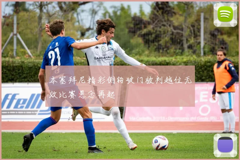 本塞拜尼精彩侧钩破门被判越位无效比赛悬念再起