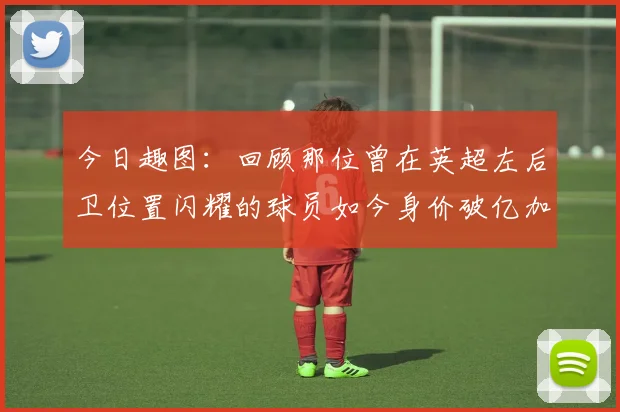 今日趣图：回顾那位曾在英超左后卫位置闪耀的球员如今身价破亿加盟皇马