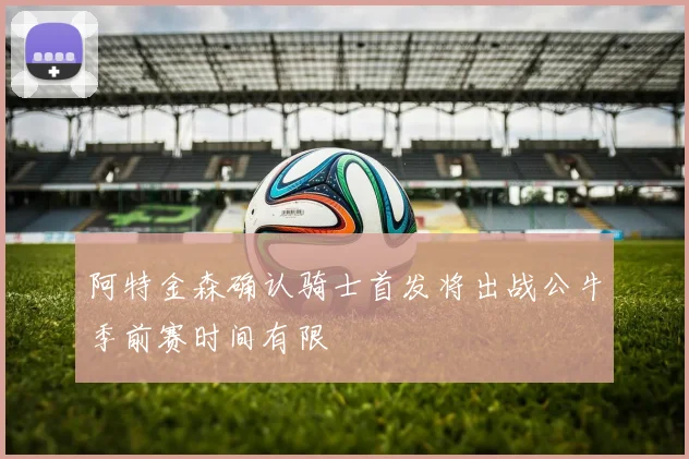 阿特金森确认骑士首发将出战公牛季前赛时间有限