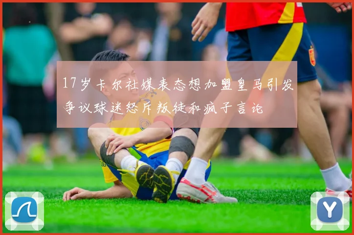 17岁卡尔社媒表态想加盟皇马引发争议球迷怒斥叛徒和疯子言论